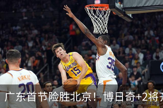 广东首节险胜北京！博日奇+2将齐爆，弗格即插即用，周琦+2外死顶