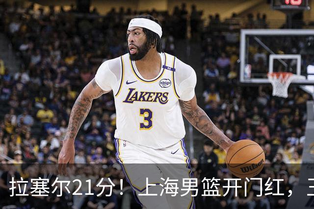 拉塞尔21分！上海男篮开门红，王哲林18篮板，古德温22分9助攻
