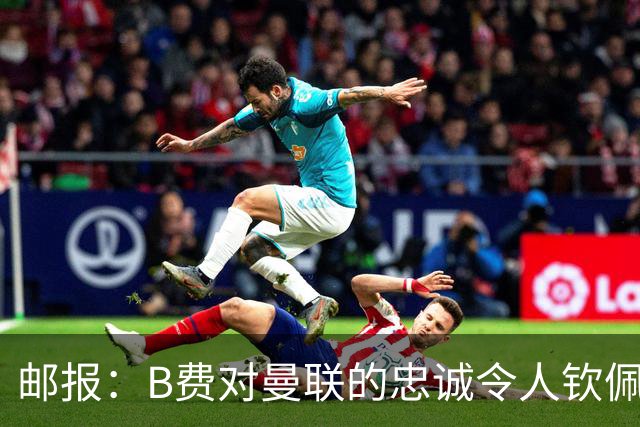 邮报：B费对曼联的忠诚令人钦佩，但他的红魔生涯是否接近结束？
