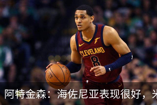 阿特金森：海佐尼亚表现很好，米哈哑火时他站出来承担得分重任