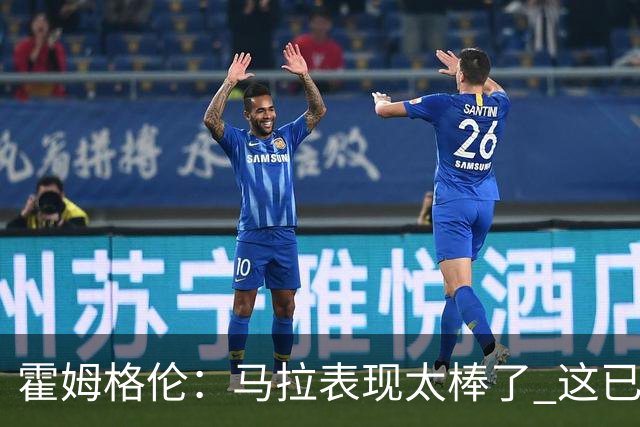 霍姆格伦：马拉表现太棒了 这已经不是什么让人惊讶的事了